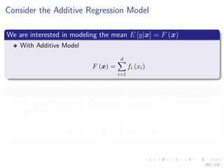 Images/cinvestav-
Consider the Additive Regression Model
We are interested in modeling the mean E [y|x] = F (x)
With Additive Model
F (x) =
d
i=1
fi (xi)
Where each fi (xi) is a function for each feature input xi
A convenient algorithm for updating these models it the backﬁtting
algorithm with update:
fi (xi) = E

y −
k=i
fk (xk) |xi


101 / 132
 