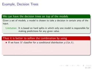 Images/cinvestav-
Example, Decision Trees
We can have the decision trees on top of the models
Given a set of models, a model is chosen to take a decision in certain area of the
input.
Limitation: It is based on hard splits in which only one model is responsible for
making predictions for any given value.
Thus it is better to soften the combination by using
If we have M classiﬁer for a conditional distribution p (t|x, k).
x is the input variable.
t is the target variable.
k = 1, 2, ..., M indexes the classiﬁers.
12 / 132
 