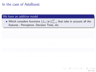 Images/cinvestav-
In the case of AdaBoost
We have an additive model
Which considers functions {fm (x)}M
m=1 that take in account all the
features - Perceptron, Decision Trees, etc
Each of these functions is characterized by a set of parameters γm
and multiplier αm
fm (x) = αmym (x|γm)
With additive model
FM (x) = α1y1 (x|γ1) + · · · + αM yM (x|γM )
103 / 132
 