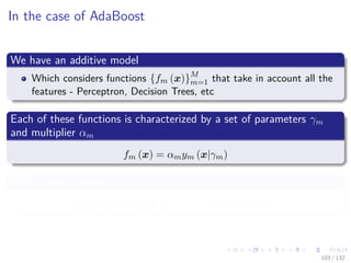 Images/cinvestav-
In the case of AdaBoost
We have an additive model
Which considers functions {fm (x)}M
m=1 that take in account all the
features - Perceptron, Decision Trees, etc
Each of these functions is characterized by a set of parameters γm
and multiplier αm
fm (x) = αmym (x|γm)
With additive model
FM (x) = α1y1 (x|γ1) + · · · + αM yM (x|γM )
103 / 132
 