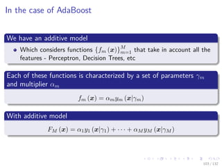 Images/cinvestav-
In the case of AdaBoost
We have an additive model
Which considers functions {fm (x)}M
m=1 that take in account all the
features - Perceptron, Decision Trees, etc
Each of these functions is characterized by a set of parameters γm
and multiplier αm
fm (x) = αmym (x|γm)
With additive model
FM (x) = α1y1 (x|γ1) + · · · + αM yM (x|γM )
103 / 132
 