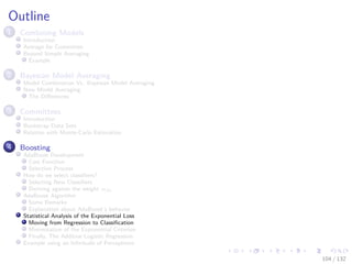 Images/cinvestav-
Outline
1 Combining Models
Introduction
Average for Committee
Beyond Simple Averaging
Example
2 Bayesian Model Averaging
Model Combination Vs. Bayesian Model Averaging
Now Model Averaging
The Diﬀerences
3 Committees
Introduction
Bootstrap Data Sets
Relation with Monte-Carlo Estimation
4 Boosting
AdaBoost Development
Cost Function
Selection Process
How do we select classiﬁers?
Selecting New Classiﬁers
Deriving against the weight αm
AdaBoost Algorithm
Some Remarks
Explanation about AdaBoost’s behavior
Statistical Analysis of the Exponential Loss
Moving from Regression to Classiﬁcation
Minimization of the Exponential Criterion
Finally, The Additive Logistic Regression
Example using an Inﬁnitude of Perceptrons
104 / 132
 