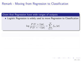 Images/cinvestav-
Remark - Moving from Regression to Classiﬁcation
Given that Regression have wide ranges of outputs
Logistic Regression is widely used to move Regression to Classiﬁcation
log
P (Y = 1|x)
P (Y = −1|x)
=
M
m=1
fm (x)
A nice property, the probability estimates lie in [0, 1]
Now, solving by assuming P (Y = 1|x) + P (Y = −1|x) = 1
P (Y = 1|x) =
eF(x)
1 + eF(x)
105 / 132
 