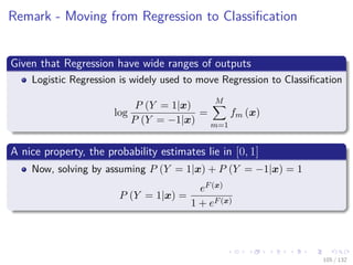 Images/cinvestav-
Remark - Moving from Regression to Classiﬁcation
Given that Regression have wide ranges of outputs
Logistic Regression is widely used to move Regression to Classiﬁcation
log
P (Y = 1|x)
P (Y = −1|x)
=
M
m=1
fm (x)
A nice property, the probability estimates lie in [0, 1]
Now, solving by assuming P (Y = 1|x) + P (Y = −1|x) = 1
P (Y = 1|x) =
eF(x)
1 + eF(x)
105 / 132
 