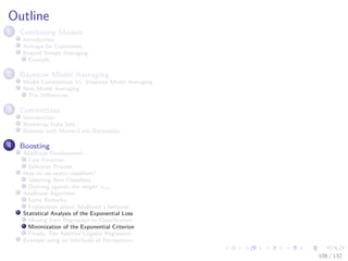 Images/cinvestav-
Outline
1 Combining Models
Introduction
Average for Committee
Beyond Simple Averaging
Example
2 Bayesian Model Averaging
Model Combination Vs. Bayesian Model Averaging
Now Model Averaging
The Diﬀerences
3 Committees
Introduction
Bootstrap Data Sets
Relation with Monte-Carlo Estimation
4 Boosting
AdaBoost Development
Cost Function
Selection Process
How do we select classiﬁers?
Selecting New Classiﬁers
Deriving against the weight αm
AdaBoost Algorithm
Some Remarks
Explanation about AdaBoost’s behavior
Statistical Analysis of the Exponential Loss
Moving from Regression to Classiﬁcation
Minimization of the Exponential Criterion
Finally, The Additive Logistic Regression
Example using an Inﬁnitude of Perceptrons
106 / 132
 