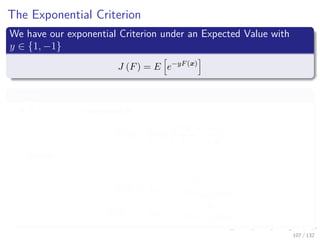 Images/cinvestav-
The Exponential Criterion
We have our exponential Criterion under an Expected Value with
y ∈ {1, −1}
J (F) = E e−yF(x)
Lemma
E e−yF (x)
is minimized at
F (x) =
1
2
log
P (Y = 1|x)
P (Y = −1|x)
Hence:
P (Y = 1|x) =
eF (x)
e−F (x) + eF (x)
P (Y = −1|x) =
e−F (x)
e−F (x) + eF (x)
107 / 132
 