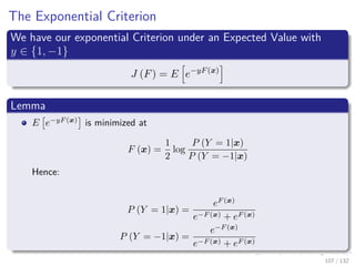 Images/cinvestav-
The Exponential Criterion
We have our exponential Criterion under an Expected Value with
y ∈ {1, −1}
J (F) = E e−yF(x)
Lemma
E e−yF (x)
is minimized at
F (x) =
1
2
log
P (Y = 1|x)
P (Y = −1|x)
Hence:
P (Y = 1|x) =
eF (x)
e−F (x) + eF (x)
P (Y = −1|x) =
e−F (x)
e−F (x) + eF (x)
107 / 132
 