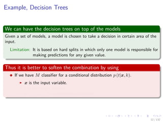 Images/cinvestav-
Example, Decision Trees
We can have the decision trees on top of the models
Given a set of models, a model is chosen to take a decision in certain area of the
input.
Limitation: It is based on hard splits in which only one model is responsible for
making predictions for any given value.
Thus it is better to soften the combination by using
If we have M classiﬁer for a conditional distribution p (t|x, k).
x is the input variable.
t is the target variable.
k = 1, 2, ..., M indexes the classiﬁers.
12 / 132
 