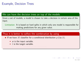 Images/cinvestav-
Example, Decision Trees
We can have the decision trees on top of the models
Given a set of models, a model is chosen to take a decision in certain area of the
input.
Limitation: It is based on hard splits in which only one model is responsible for
making predictions for any given value.
Thus it is better to soften the combination by using
If we have M classiﬁer for a conditional distribution p (t|x, k).
x is the input variable.
t is the target variable.
k = 1, 2, ..., M indexes the classiﬁers.
12 / 132
 
