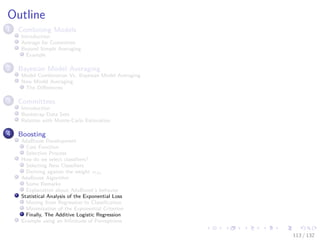 Images/cinvestav-
Outline
1 Combining Models
Introduction
Average for Committee
Beyond Simple Averaging
Example
2 Bayesian Model Averaging
Model Combination Vs. Bayesian Model Averaging
Now Model Averaging
The Diﬀerences
3 Committees
Introduction
Bootstrap Data Sets
Relation with Monte-Carlo Estimation
4 Boosting
AdaBoost Development
Cost Function
Selection Process
How do we select classiﬁers?
Selecting New Classiﬁers
Deriving against the weight αm
AdaBoost Algorithm
Some Remarks
Explanation about AdaBoost’s behavior
Statistical Analysis of the Exponential Loss
Moving from Regression to Classiﬁcation
Minimization of the Exponential Criterion
Finally, The Additive Logistic Regression
Example using an Inﬁnitude of Perceptrons
113 / 132
 