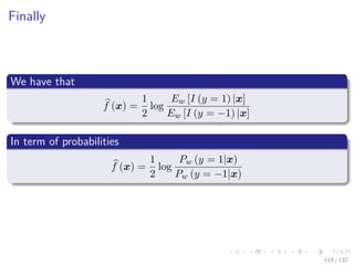 Images/cinvestav-
Finally
We have that
f (x) =
1
2
log
Ew [I (y = 1) |x]
Ew [I (y = −1) |x]
In term of probabilities
f (x) =
1
2
log
Pw (y = 1|x)
Pw (y = −1|x)
119 / 132
 