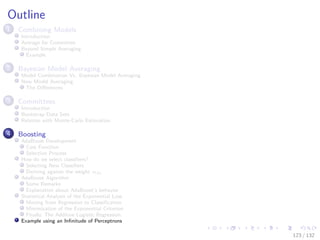 Images/cinvestav-
Outline
1 Combining Models
Introduction
Average for Committee
Beyond Simple Averaging
Example
2 Bayesian Model Averaging
Model Combination Vs. Bayesian Model Averaging
Now Model Averaging
The Diﬀerences
3 Committees
Introduction
Bootstrap Data Sets
Relation with Monte-Carlo Estimation
4 Boosting
AdaBoost Development
Cost Function
Selection Process
How do we select classiﬁers?
Selecting New Classiﬁers
Deriving against the weight αm
AdaBoost Algorithm
Some Remarks
Explanation about AdaBoost’s behavior
Statistical Analysis of the Exponential Loss
Moving from Regression to Classiﬁcation
Minimization of the Exponential Criterion
Finally, The Additive Logistic Regression
Example using an Inﬁnitude of Perceptrons
123 / 132
 