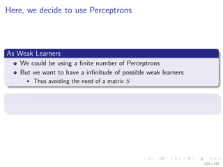 Images/cinvestav-
Here, we decide to use Perceptrons
As Weak Learners
We could be using a ﬁnite number of Perceptrons
But we want to have a inﬁnitude of possible weak learners
Thus avoiding the need of a matrix S
Remark
We need to use a Gradient Based Learner for this
124 / 132
 