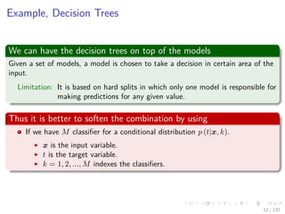 Images/cinvestav-
Example, Decision Trees
We can have the decision trees on top of the models
Given a set of models, a model is chosen to take a decision in certain area of the
input.
Limitation: It is based on hard splits in which only one model is responsible for
making predictions for any given value.
Thus it is better to soften the combination by using
If we have M classiﬁer for a conditional distribution p (t|x, k).
x is the input variable.
t is the target variable.
k = 1, 2, ..., M indexes the classiﬁers.
12 / 132
 