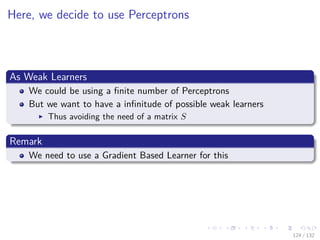 Images/cinvestav-
Here, we decide to use Perceptrons
As Weak Learners
We could be using a ﬁnite number of Perceptrons
But we want to have a inﬁnitude of possible weak learners
Thus avoiding the need of a matrix S
Remark
We need to use a Gradient Based Learner for this
124 / 132
 