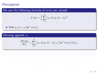 Images/cinvestav-
Perceptron
We use the following formula of error per sample
E (w) =
1
2
N
j=1
(wj (t) yj (t) − dj)2
With yj (t) = ϕ wT
(t) xj
Deriving against wi
∂E (w)
∂wi
=
N
j=1
(wj (t) yj (t) − dj) ϕ wT
(t) xj wb
j xij
Then, using gradient descent, we have the following update
wi (n + 1) = wi (n) − η
N
j=1
(wj (t) yj (t) − dj) ϕ wT
(t) xj wixij
125 / 132
 