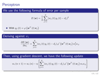 Images/cinvestav-
Perceptron
We use the following formula of error per sample
E (w) =
1
2
N
j=1
(wj (t) yj (t) − dj)2
With yj (t) = ϕ wT
(t) xj
Deriving against wi
∂E (w)
∂wi
=
N
j=1
(wj (t) yj (t) − dj) ϕ wT
(t) xj wb
j xij
Then, using gradient descent, we have the following update
wi (n + 1) = wi (n) − η
N
j=1
(wj (t) yj (t) − dj) ϕ wT
(t) xj wixij
125 / 132
 