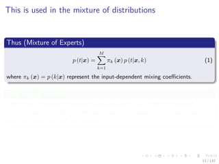 Images/cinvestav-
This is used in the mixture of distributions
Thus (Mixture of Experts)
p (t|x) =
M
k=1
πk (x) p (t|x, k) (1)
where πk (x) = p (k|x) represent the input-dependent mixing coeﬃcients.
This type of models
They can be viewed as mixture distribution in which the component
densities and the mixing coeﬃcients are conditioned on the input variables
and are known as mixture experts.
13 / 132
 