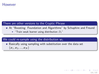 Images/cinvestav-
However
There are other versions to the Cryptic Phrase
At “Boosting: Foundation and Algorithms” by Schaphire and Freund
“Train weak learner using distribution Dt”
We could re-sample using the distribution wt
Basically using sampling with substitution over the data set
{x1, x2, ..., xN }
131 / 132
 