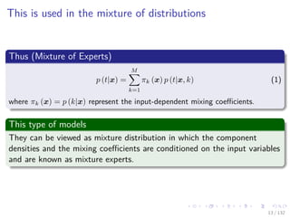 Images/cinvestav-
This is used in the mixture of distributions
Thus (Mixture of Experts)
p (t|x) =
M
k=1
πk (x) p (t|x, k) (1)
where πk (x) = p (k|x) represent the input-dependent mixing coeﬃcients.
This type of models
They can be viewed as mixture distribution in which the component
densities and the mixing coeﬃcients are conditioned on the input variables
and are known as mixture experts.
13 / 132
 