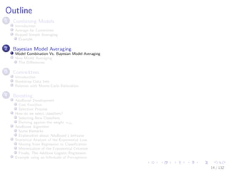 Images/cinvestav-
Outline
1 Combining Models
Introduction
Average for Committee
Beyond Simple Averaging
Example
2 Bayesian Model Averaging
Model Combination Vs. Bayesian Model Averaging
Now Model Averaging
The Diﬀerences
3 Committees
Introduction
Bootstrap Data Sets
Relation with Monte-Carlo Estimation
4 Boosting
AdaBoost Development
Cost Function
Selection Process
How do we select classiﬁers?
Selecting New Classiﬁers
Deriving against the weight αm
AdaBoost Algorithm
Some Remarks
Explanation about AdaBoost’s behavior
Statistical Analysis of the Exponential Loss
Moving from Regression to Classiﬁcation
Minimization of the Exponential Criterion
Finally, The Additive Logistic Regression
Example using an Inﬁnitude of Perceptrons
14 / 132
 