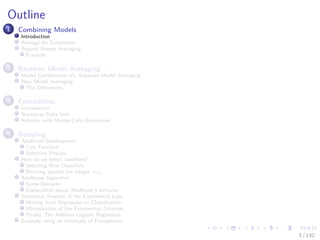 Images/cinvestav-
Outline
1 Combining Models
Introduction
Average for Committee
Beyond Simple Averaging
Example
2 Bayesian Model Averaging
Model Combination Vs. Bayesian Model Averaging
Now Model Averaging
The Diﬀerences
3 Committees
Introduction
Bootstrap Data Sets
Relation with Monte-Carlo Estimation
4 Boosting
AdaBoost Development
Cost Function
Selection Process
How do we select classiﬁers?
Selecting New Classiﬁers
Deriving against the weight αm
AdaBoost Algorithm
Some Remarks
Explanation about AdaBoost’s behavior
Statistical Analysis of the Exponential Loss
Moving from Regression to Classiﬁcation
Minimization of the Exponential Criterion
Finally, The Additive Logistic Regression
Example using an Inﬁnitude of Perceptrons
3 / 132
 