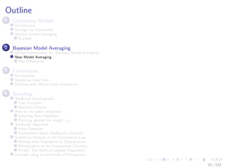 Images/cinvestav-
Outline
1 Combining Models
Introduction
Average for Committee
Beyond Simple Averaging
Example
2 Bayesian Model Averaging
Model Combination Vs. Bayesian Model Averaging
Now Model Averaging
The Diﬀerences
3 Committees
Introduction
Bootstrap Data Sets
Relation with Monte-Carlo Estimation
4 Boosting
AdaBoost Development
Cost Function
Selection Process
How do we select classiﬁers?
Selecting New Classiﬁers
Deriving against the weight αm
AdaBoost Algorithm
Some Remarks
Explanation about AdaBoost’s behavior
Statistical Analysis of the Exponential Loss
Moving from Regression to Classiﬁcation
Minimization of the Exponential Criterion
Finally, The Additive Logistic Regression
Example using an Inﬁnitude of Perceptrons
21 / 132
 