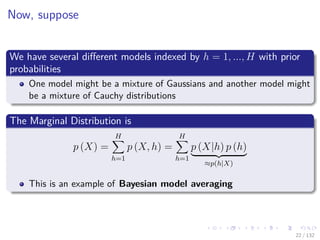 Images/cinvestav-
Now, suppose
We have several diﬀerent models indexed by h = 1, ..., H with prior
probabilities
One model might be a mixture of Gaussians and another model might
be a mixture of Cauchy distributions
The Marginal Distribution is
p (X) =
H
h=1
p (X, h) =
H
h=1
p (X|h) p (h)
≈p(h|X)
This is an example of Bayesian model averaging
22 / 132
 