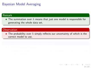 Images/cinvestav-
Bayesian Model Averaging
Remark
The summation over h means that just one model is responsible for
generating the whole data set.
Observation
The probability over h simply reﬂects our uncertainty of which is the
correct model to use.
Thus, as the size of the data set increases
This uncertainty reduces
Posterior probabilities p(h|X) become increasingly focused on just one
of the models.
23 / 132
 