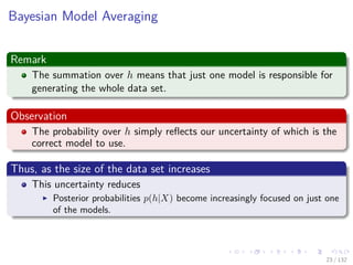 Images/cinvestav-
Bayesian Model Averaging
Remark
The summation over h means that just one model is responsible for
generating the whole data set.
Observation
The probability over h simply reﬂects our uncertainty of which is the
correct model to use.
Thus, as the size of the data set increases
This uncertainty reduces
Posterior probabilities p(h|X) become increasingly focused on just one
of the models.
23 / 132
 