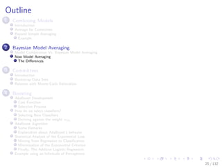 Images/cinvestav-
Outline
1 Combining Models
Introduction
Average for Committee
Beyond Simple Averaging
Example
2 Bayesian Model Averaging
Model Combination Vs. Bayesian Model Averaging
Now Model Averaging
The Diﬀerences
3 Committees
Introduction
Bootstrap Data Sets
Relation with Monte-Carlo Estimation
4 Boosting
AdaBoost Development
Cost Function
Selection Process
How do we select classiﬁers?
Selecting New Classiﬁers
Deriving against the weight αm
AdaBoost Algorithm
Some Remarks
Explanation about AdaBoost’s behavior
Statistical Analysis of the Exponential Loss
Moving from Regression to Classiﬁcation
Minimization of the Exponential Criterion
Finally, The Additive Logistic Regression
Example using an Inﬁnitude of Perceptrons
25 / 132
 