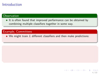 Images/cinvestav-
Introduction
Observation
It is often found that improved performance can be obtained by
combining multiple classiﬁers together in some way.
Example, Committees
We might train L diﬀerent classiﬁers and then make predictions:
by using the average of the predictions made by each classiﬁer.
Example, Boosting
It involves training multiple models in sequence:
A error function used to train a particular model depends on the
performance of the previous models.
4 / 132
 