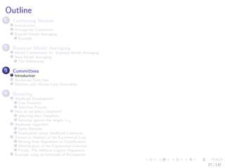 Images/cinvestav-
Outline
1 Combining Models
Introduction
Average for Committee
Beyond Simple Averaging
Example
2 Bayesian Model Averaging
Model Combination Vs. Bayesian Model Averaging
Now Model Averaging
The Diﬀerences
3 Committees
Introduction
Bootstrap Data Sets
Relation with Monte-Carlo Estimation
4 Boosting
AdaBoost Development
Cost Function
Selection Process
How do we select classiﬁers?
Selecting New Classiﬁers
Deriving against the weight αm
AdaBoost Algorithm
Some Remarks
Explanation about AdaBoost’s behavior
Statistical Analysis of the Exponential Loss
Moving from Regression to Classiﬁcation
Minimization of the Exponential Criterion
Finally, The Additive Logistic Regression
Example using an Inﬁnitude of Perceptrons
27 / 132
 