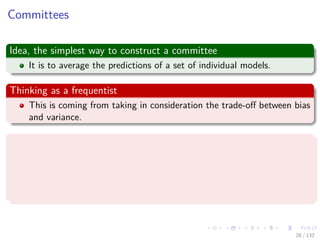 Images/cinvestav-
Committees
Idea, the simplest way to construct a committee
It is to average the predictions of a set of individual models.
Thinking as a frequentist
This is coming from taking in consideration the trade-oﬀ between bias
and variance.
Where the error in the model into
The bias component that arises from diﬀerences between the model
and the true function to be predicted.
The variance component that represents the sensitivity of the
model to the individual data points.
28 / 132
 