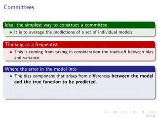 Images/cinvestav-
Committees
Idea, the simplest way to construct a committee
It is to average the predictions of a set of individual models.
Thinking as a frequentist
This is coming from taking in consideration the trade-oﬀ between bias
and variance.
Where the error in the model into
The bias component that arises from diﬀerences between the model
and the true function to be predicted.
The variance component that represents the sensitivity of the
model to the individual data points.
28 / 132
 