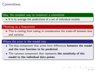 Images/cinvestav-
Committees
Idea, the simplest way to construct a committee
It is to average the predictions of a set of individual models.
Thinking as a frequentist
This is coming from taking in consideration the trade-oﬀ between bias
and variance.
Where the error in the model into
The bias component that arises from diﬀerences between the model
and the true function to be predicted.
The variance component that represents the sensitivity of the
model to the individual data points.
28 / 132
 
