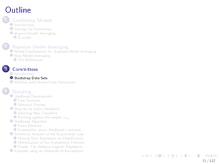 Images/cinvestav-
Outline
1 Combining Models
Introduction
Average for Committee
Beyond Simple Averaging
Example
2 Bayesian Model Averaging
Model Combination Vs. Bayesian Model Averaging
Now Model Averaging
The Diﬀerences
3 Committees
Introduction
Bootstrap Data Sets
Relation with Monte-Carlo Estimation
4 Boosting
AdaBoost Development
Cost Function
Selection Process
How do we select classiﬁers?
Selecting New Classiﬁers
Deriving against the weight αm
AdaBoost Algorithm
Some Remarks
Explanation about AdaBoost’s behavior
Statistical Analysis of the Exponential Loss
Moving from Regression to Classiﬁcation
Minimization of the Exponential Criterion
Finally, The Additive Logistic Regression
Example using an Inﬁnitude of Perceptrons
31 / 132
 