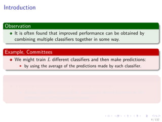Images/cinvestav-
Introduction
Observation
It is often found that improved performance can be obtained by
combining multiple classiﬁers together in some way.
Example, Committees
We might train L diﬀerent classiﬁers and then make predictions:
by using the average of the predictions made by each classiﬁer.
Example, Boosting
It involves training multiple models in sequence:
A error function used to train a particular model depends on the
performance of the previous models.
4 / 132
 
