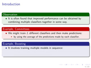 Images/cinvestav-
Introduction
Observation
It is often found that improved performance can be obtained by
combining multiple classiﬁers together in some way.
Example, Committees
We might train L diﬀerent classiﬁers and then make predictions:
by using the average of the predictions made by each classiﬁer.
Example, Boosting
It involves training multiple models in sequence:
A error function used to train a particular model depends on the
performance of the previous models.
4 / 132
 