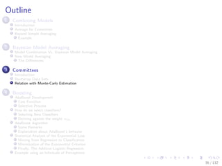 Images/cinvestav-
Outline
1 Combining Models
Introduction
Average for Committee
Beyond Simple Averaging
Example
2 Bayesian Model Averaging
Model Combination Vs. Bayesian Model Averaging
Now Model Averaging
The Diﬀerences
3 Committees
Introduction
Bootstrap Data Sets
Relation with Monte-Carlo Estimation
4 Boosting
AdaBoost Development
Cost Function
Selection Process
How do we select classiﬁers?
Selecting New Classiﬁers
Deriving against the weight αm
AdaBoost Algorithm
Some Remarks
Explanation about AdaBoost’s behavior
Statistical Analysis of the Exponential Loss
Moving from Regression to Classiﬁcation
Minimization of the Exponential Criterion
Finally, The Additive Logistic Regression
Example using an Inﬁnitude of Perceptrons
36 / 132
 