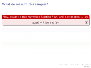 Images/cinvestav-
What do we with this samples?
Now, assume a true regression function h (x) and a estimation yb (x)
yb (x) = h (x) + b (x) (3)
The average sum-of-squares error over the data takes the form
Ex (yb (x) − h (x))2
= Ex
2
b (x) (4)
What is Ex?
It denotes a frequentest expectation with respect to the distribution of the
input vector x.
40 / 132
 
