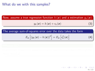 Images/cinvestav-
What do we with this samples?
Now, assume a true regression function h (x) and a estimation yb (x)
yb (x) = h (x) + b (x) (3)
The average sum-of-squares error over the data takes the form
Ex (yb (x) − h (x))2
= Ex
2
b (x) (4)
What is Ex?
It denotes a frequentest expectation with respect to the distribution of the
input vector x.
40 / 132
 