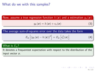 Images/cinvestav-
What do we with this samples?
Now, assume a true regression function h (x) and a estimation yb (x)
yb (x) = h (x) + b (x) (3)
The average sum-of-squares error over the data takes the form
Ex (yb (x) − h (x))2
= Ex
2
b (x) (4)
What is Ex?
It denotes a frequentest expectation with respect to the distribution of the
input vector x.
40 / 132
 