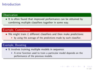 Images/cinvestav-
Introduction
Observation
It is often found that improved performance can be obtained by
combining multiple classiﬁers together in some way.
Example, Committees
We might train L diﬀerent classiﬁers and then make predictions:
by using the average of the predictions made by each classiﬁer.
Example, Boosting
It involves training multiple models in sequence:
A error function used to train a particular model depends on the
performance of the previous models.
4 / 132
 