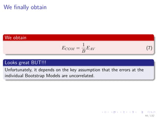 Images/cinvestav-
We ﬁnally obtain
We obtain
ECOM =
1
B
EAV (7)
Looks great BUT!!!
Unfortunately, it depends on the key assumption that the errors at the
individual Bootstrap Models are uncorrelated.
44 / 132
 
