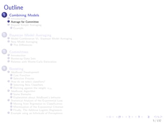 Images/cinvestav-
Outline
1 Combining Models
Introduction
Average for Committee
Beyond Simple Averaging
Example
2 Bayesian Model Averaging
Model Combination Vs. Bayesian Model Averaging
Now Model Averaging
The Diﬀerences
3 Committees
Introduction
Bootstrap Data Sets
Relation with Monte-Carlo Estimation
4 Boosting
AdaBoost Development
Cost Function
Selection Process
How do we select classiﬁers?
Selecting New Classiﬁers
Deriving against the weight αm
AdaBoost Algorithm
Some Remarks
Explanation about AdaBoost’s behavior
Statistical Analysis of the Exponential Loss
Moving from Regression to Classiﬁcation
Minimization of the Exponential Criterion
Finally, The Additive Logistic Regression
Example using an Inﬁnitude of Perceptrons
5 / 132
 