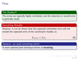 Images/cinvestav-
Thus
The Reality!!!
The errors are typically highly correlated, and the reduction in overall error
is generally small.
Something Notable
However, It can be shown that the expected committee error will not
exceed the expected error of the constituent models, so
ECOM ≤ EAV (8)
However, we need something better
A more sophisticated technique known as boosting.
45 / 132
 