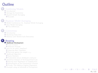 Images/cinvestav-
Outline
1 Combining Models
Introduction
Average for Committee
Beyond Simple Averaging
Example
2 Bayesian Model Averaging
Model Combination Vs. Bayesian Model Averaging
Now Model Averaging
The Diﬀerences
3 Committees
Introduction
Bootstrap Data Sets
Relation with Monte-Carlo Estimation
4 Boosting
AdaBoost Development
Cost Function
Selection Process
How do we select classiﬁers?
Selecting New Classiﬁers
Deriving against the weight αm
AdaBoost Algorithm
Some Remarks
Explanation about AdaBoost’s behavior
Statistical Analysis of the Exponential Loss
Moving from Regression to Classiﬁcation
Minimization of the Exponential Criterion
Finally, The Additive Logistic Regression
Example using an Inﬁnitude of Perceptrons
46 / 132
 