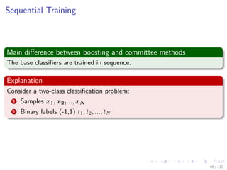Images/cinvestav-
Sequential Training
Main diﬀerence between boosting and committee methods
The base classiﬁers are trained in sequence.
Explanation
Consider a two-class classiﬁcation problem:
1 Samples x1, x2,..., xN
2 Binary labels (-1,1) t1, t2, ..., tN
48 / 132
 