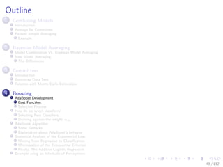 Images/cinvestav-
Outline
1 Combining Models
Introduction
Average for Committee
Beyond Simple Averaging
Example
2 Bayesian Model Averaging
Model Combination Vs. Bayesian Model Averaging
Now Model Averaging
The Diﬀerences
3 Committees
Introduction
Bootstrap Data Sets
Relation with Monte-Carlo Estimation
4 Boosting
AdaBoost Development
Cost Function
Selection Process
How do we select classiﬁers?
Selecting New Classiﬁers
Deriving against the weight αm
AdaBoost Algorithm
Some Remarks
Explanation about AdaBoost’s behavior
Statistical Analysis of the Exponential Loss
Moving from Regression to Classiﬁcation
Minimization of the Exponential Criterion
Finally, The Additive Logistic Regression
Example using an Inﬁnitude of Perceptrons
49 / 132
 